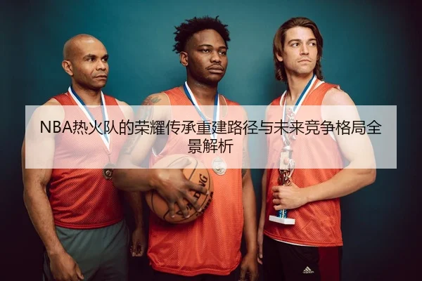 NBA热火队的荣耀传承重建路径与未来竞争格局全景解析