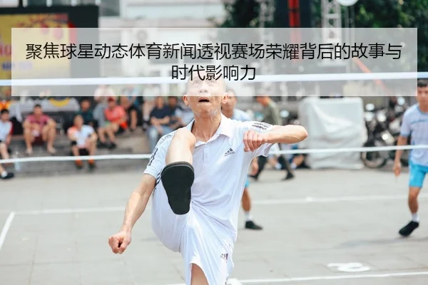 聚焦球星动态体育新闻透视赛场荣耀背后的故事与时代影响力