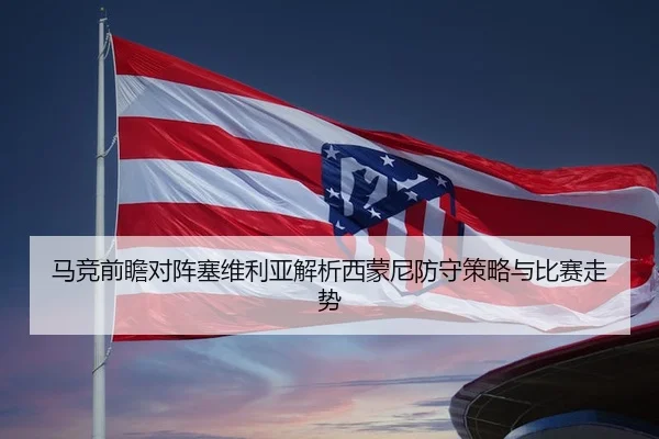 马竞前瞻对阵塞维利亚解析西蒙尼防守策略与比赛走势