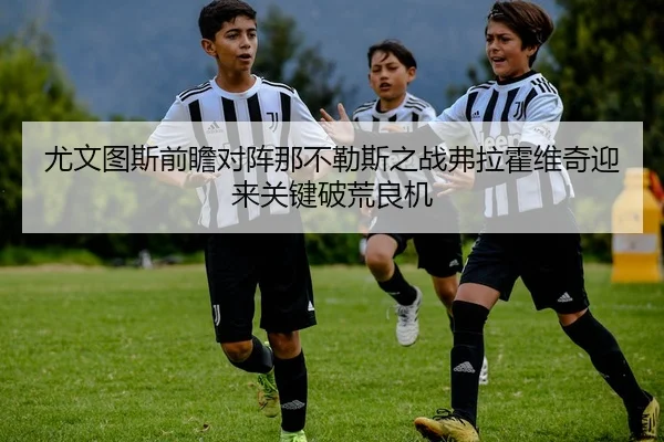 尤文图斯前瞻对阵那不勒斯之战弗拉霍维奇迎来关键破荒良机 - 新闻资讯焦点报道封面图